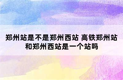 郑州站是不是郑州西站 高铁郑州站和郑州西站是一个站吗